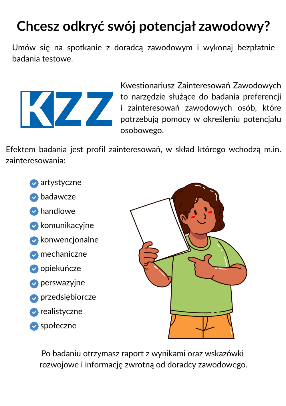 KZZ to narzędzie służące do badania preferencji i zainteresowań zawodowych osób, które potrzebują pomocy w określeniu potencjału osobowego. Efektem badania jest profil zainteresowań, w skład którego wchodzą m.in. zainteresowania: artystyczne, badawcze, handlowe, komunikacyjne, konwencjonalne, mechaniczne, opiekuńcze, perswazyjne, przedsiębiorcze, realistyczne, społeczne. Po badaniu otrzymasz raport w wynikami oraz wskazówki rozwojowe i informację zwrotną od doradcy zawodowego. NBK umożliwia badanie i analizę wybranych kompetencji. W skład NBK wchodzi 18 testów kompetencji pogrupowanych w trzy kategorie: kompetencje osobiste (9 kompetencji), spo­łeczne (7 kompetencji) i menedżerskie (2 kompetencje).  Po badaniu otrzymasz raport z wynikami.Badanie kompetencji zawodowych pomoże określić, w jakim zawodzie posiadane przez Ciebie kompetencje będą najbardziej przydatne, ułatwi podjęcie decyzji dotyczącej rozwoju kariery zawodowej w określonym kierunku (np. gdy szukasz możliwości awansu w ramach obecnie wykonywanej pracy), pomoże zaplanować proces doskonalenia zawodowego oraz  pomoże określić Twoje mocne strony i obszary wymagające rozwoju. Grodzki Urząd Pracy w Krakowie ul. Wąwozowa 34 Doradcy zawodowi przyjmują w pokojach 204-207 tel.: 12 68 68 204-207 